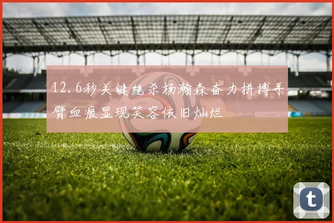 12.6秒关键绝杀杨瀚森奋力拼搏手臂血痕显现笑容依旧灿烂