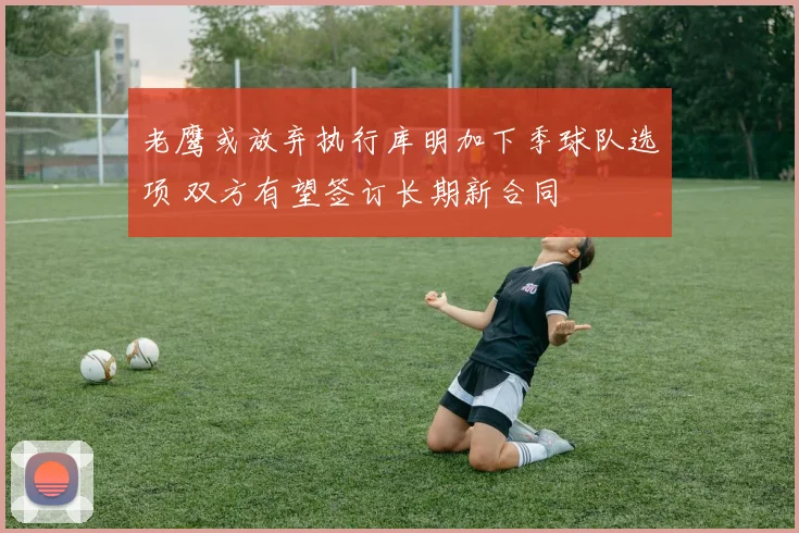 老鹰或放弃执行库明加下季球队选项 双方有望签订长期新合同