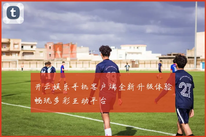开云娱乐手机客户端全新升级体验畅玩多彩互动平台