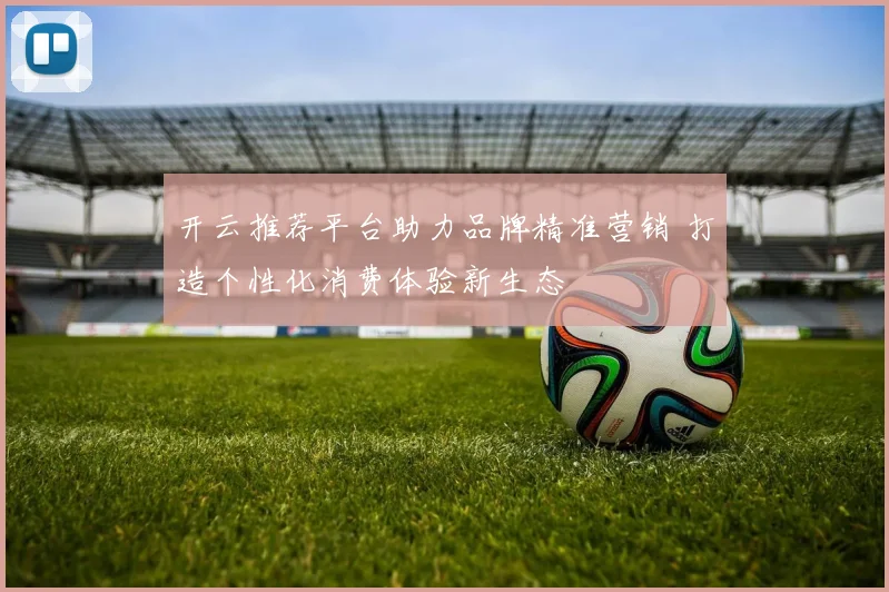 开云推荐平台助力品牌精准营销 打造个性化消费体验新生态