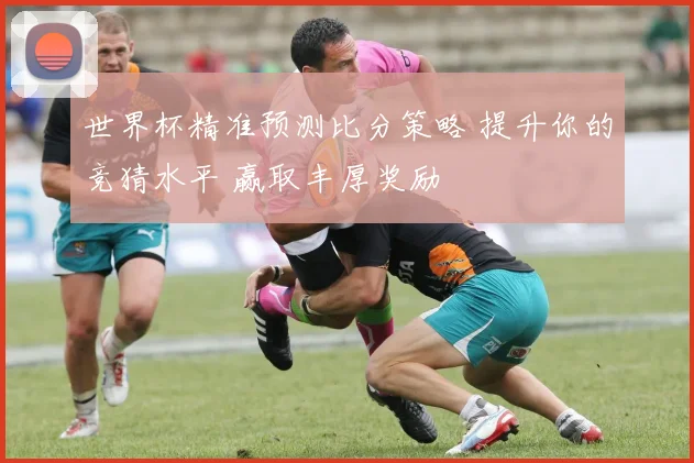世界杯精准预测比分策略 提升你的竞猜水平 赢取丰厚奖励