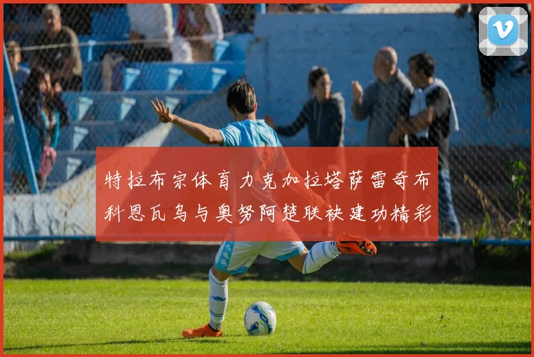 特拉布宗体育力克加拉塔萨雷奇布科恩瓦乌与奥努阿楚联袂建功精彩
