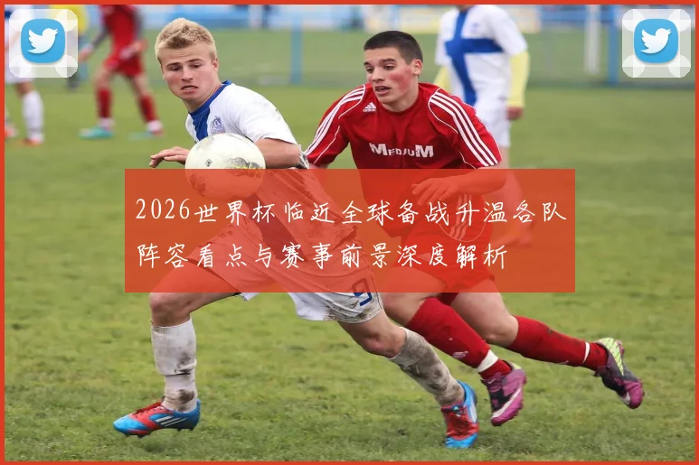 2026世界杯临近全球备战升温各队阵容看点与赛事前景深度解析
