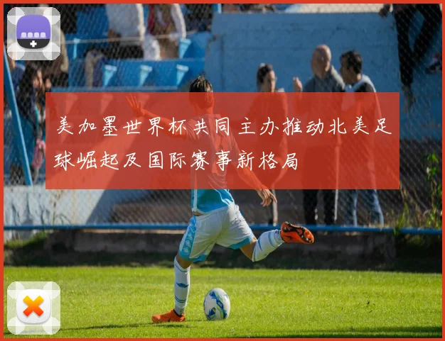 美加墨世界杯共同主办推动北美足球崛起及国际赛事新格局