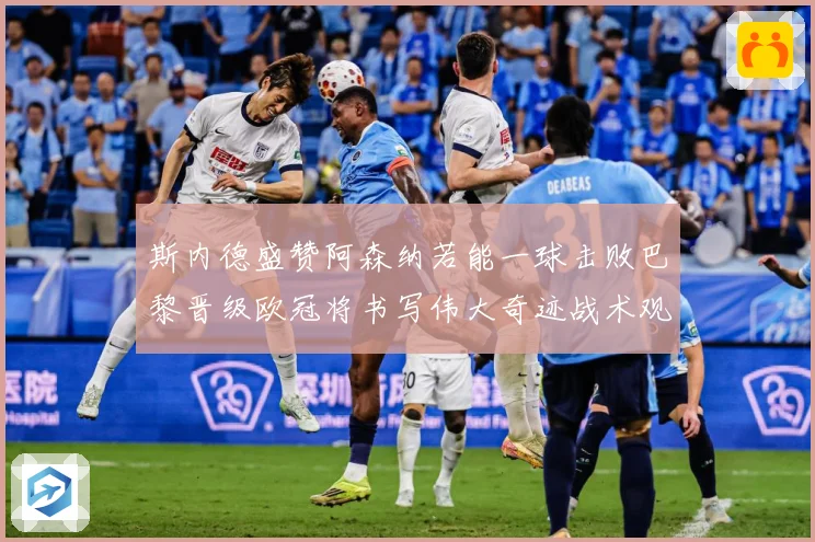 斯内德盛赞阿森纳若能一球击败巴黎晋级欧冠将书写伟大奇迹战术观察