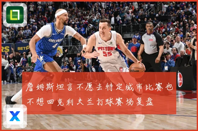 詹姆斯坦言不愿去特定城市比赛也不想回克利夫兰打球赛场复盘