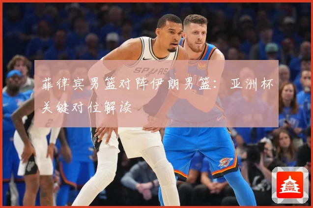 菲律宾男篮对阵伊朗男篮：亚洲杯关键对位解读
